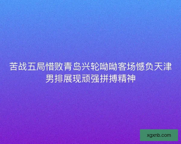 苦战五局惜败青岛兴轮呦呦客场憾负天津男排展现顽强拼搏精神 苦战五局惜败青岛兴轮呦呦客场憾负天津男排展现顽强拼搏精神