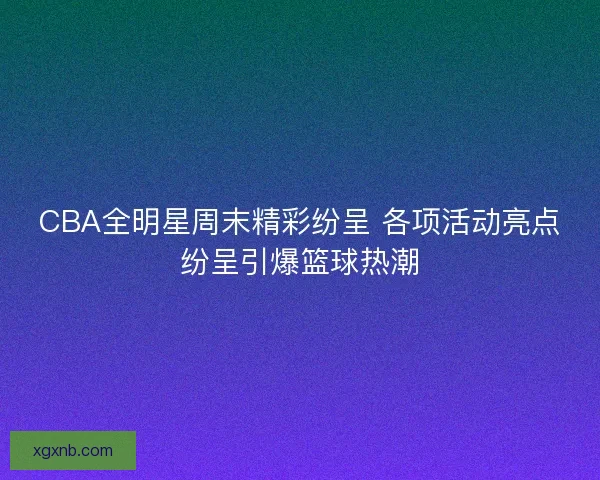 CBA全明星周末精彩纷呈 各项活动亮点纷呈引爆篮球热潮