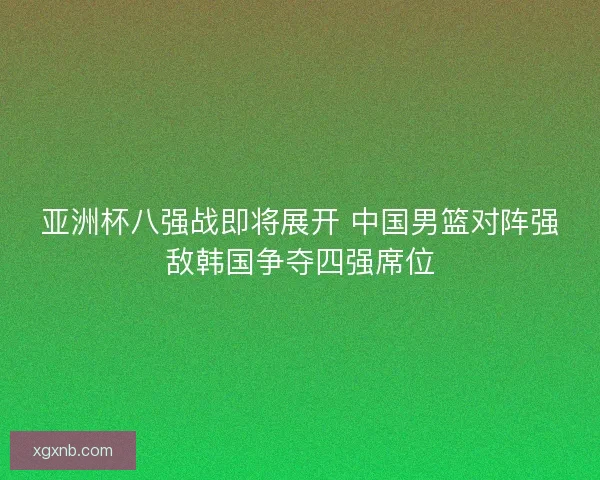 亚洲杯八强战即将展开 中国男篮对阵强敌韩国争夺四强席位