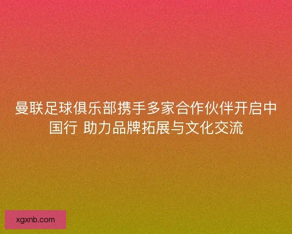 曼联足球俱乐部携手多家合作伙伴开启中国行 助力品牌拓展与文化交流 曼联足球俱乐部携手多家合作伙伴开启中国行 助力品牌拓展与文化交流