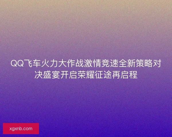 QQ飞车火力大作战激情竞速全新策略对决盛宴开启荣耀征途再启程