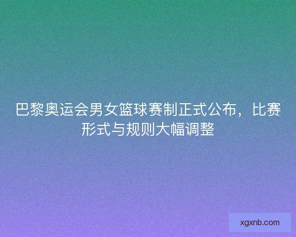 巴黎奥运会男女篮球赛制正式公布，比赛形式与规则大幅调整