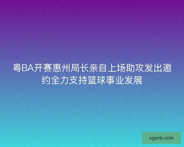粤BA开赛惠州局长亲自上场助攻发出邀约全力支持篮球事业发展 粤BA开赛惠州局长亲自上场助攻发出邀约全力支持篮球事业发展