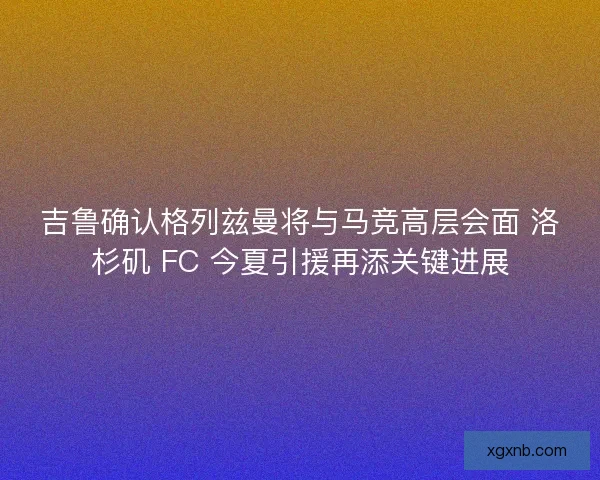 吉鲁确认格列兹曼将与马竞高层会面 洛杉矶 FC 今夏引援再添关键进展 吉鲁确认格列兹曼将与马竞高层会面 洛杉矶 FC 今夏引援再添关键进展