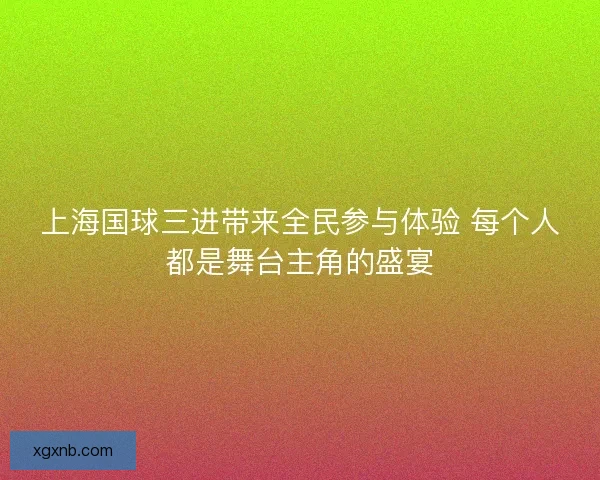 上海国球三进带来全民参与体验 每个人都是舞台主角的盛宴 上海国球三进带来全民参与体验 每个人都是舞台主角的盛宴
