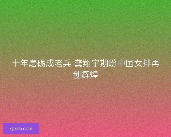 十年磨砺成老兵 龚翔宇期盼中国女排再创辉煌