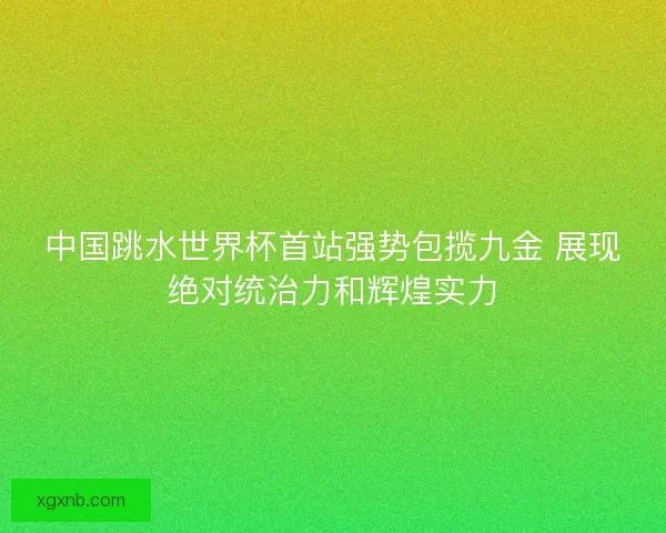 中国跳水世界杯首站强势包揽九金 展现绝对统治力和辉煌实力 中国跳水世界杯首站强势包揽九金 展现绝对统治力和辉煌实力