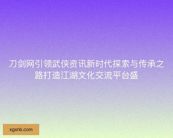 刀剑网引领武侠资讯新时代探索与传承之路打造江湖文化交流平台盛 刀剑网引领武侠资讯新时代探索与传承之路打造江湖文化交流平台盛