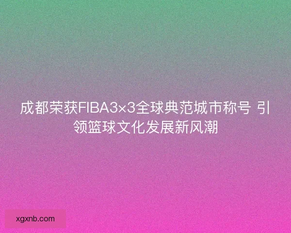 成都荣获FIBA3×3全球典范城市称号 引领篮球文化发展新风潮 成都荣获FIBA3×3全球典范城市称号 引领篮球文化发展新风潮