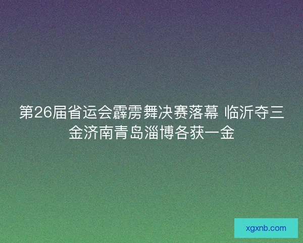 第26届省运会霹雳舞决赛落幕 临沂夺三金济南青岛淄博各获一金 第26届省运会霹雳舞决赛落幕 临沂夺三金济南青岛淄博各获一金